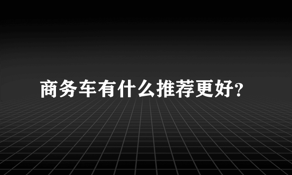 商务车有什么推荐更好？