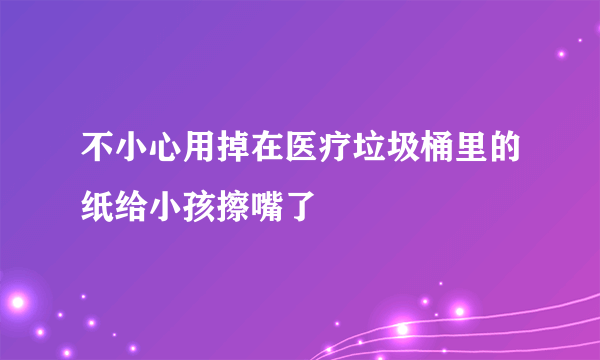 不小心用掉在医疗垃圾桶里的纸给小孩擦嘴了