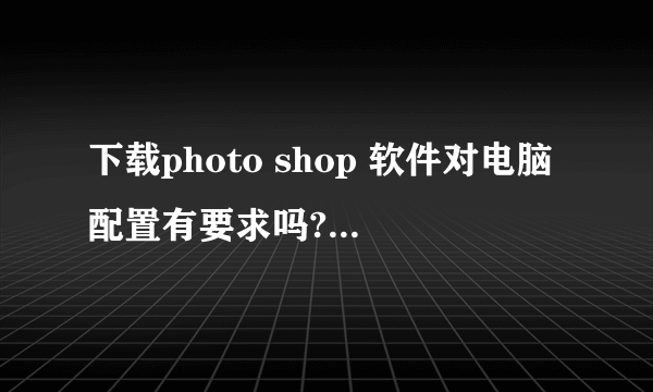 下载photo shop 软件对电脑配置有要求吗? win7的应当下什么版本的?