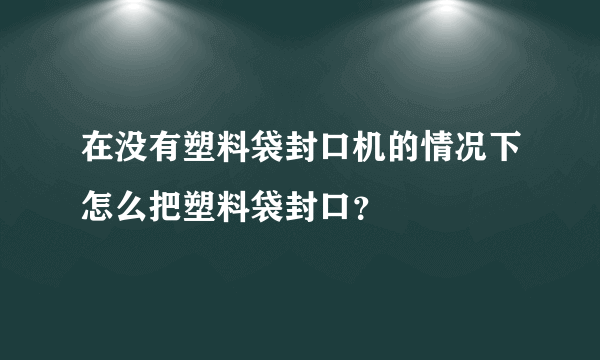 在没有塑料袋封口机的情况下怎么把塑料袋封口？