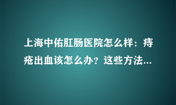 上海中佑肛肠医院怎么样：痔疮出血该怎么办？这些方法可以缓解出血症状
