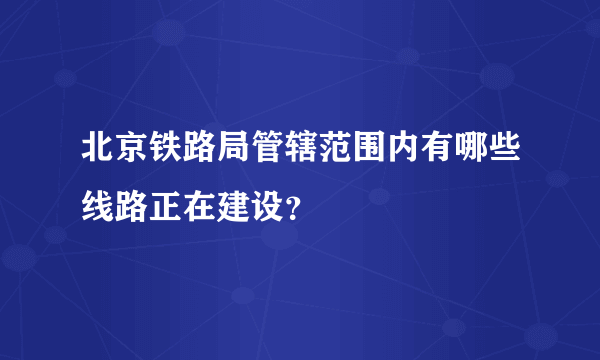 北京铁路局管辖范围内有哪些线路正在建设？