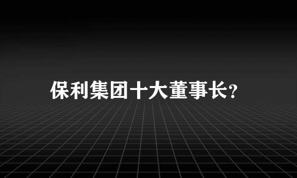 保利集团十大董事长？