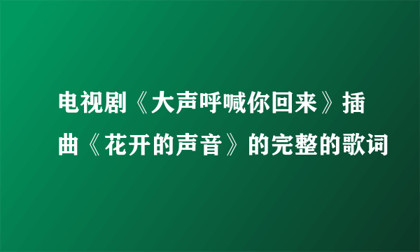 电视剧《大声呼喊你回来》插曲《花开的声音》的完整的歌词