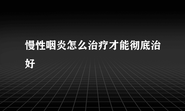 慢性咽炎怎么治疗才能彻底治好