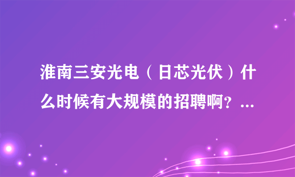 淮南三安光电（日芯光伏）什么时候有大规模的招聘啊？本人是电子专业的本科生。听说今年12月份才会投产.