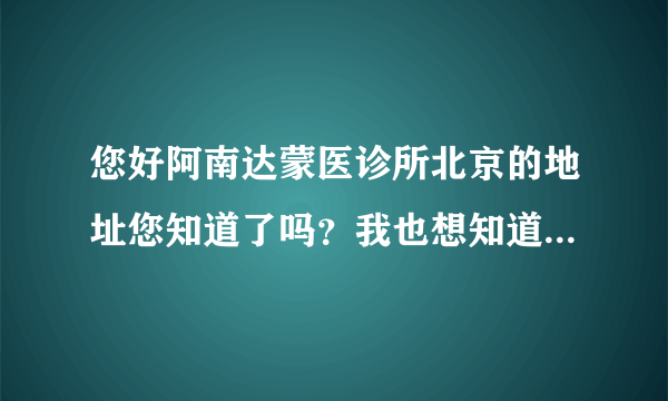 您好阿南达蒙医诊所北京的地址您知道了吗？我也想知道哟谢谢您？