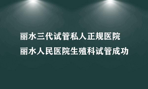 丽水三代试管私人正规医院 丽水人民医院生殖科试管成功