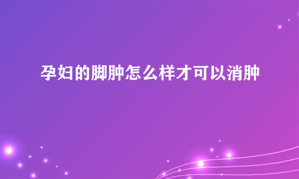 孕妇的脚肿怎么样才可以消肿