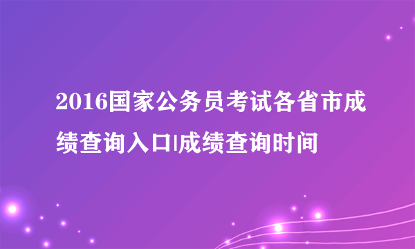 2016国家公务员考试各省市成绩查询入口|成绩查询时间