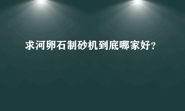 求河卵石制砂机到底哪家好？