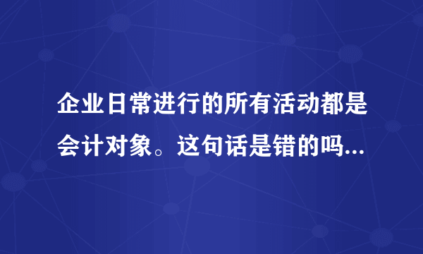 企业日常进行的所有活动都是会计对象。这句话是错的吗？为什么？？具体点