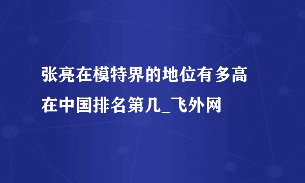 张亮在模特界的地位有多高 在中国排名第几_飞外网