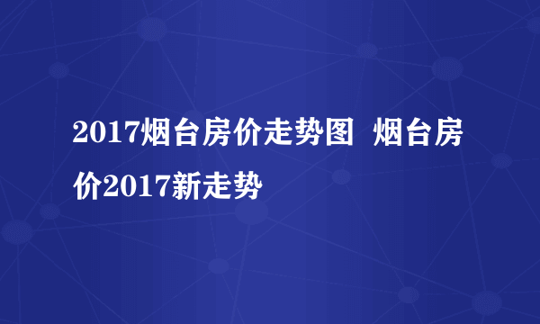 2017烟台房价走势图  烟台房价2017新走势
