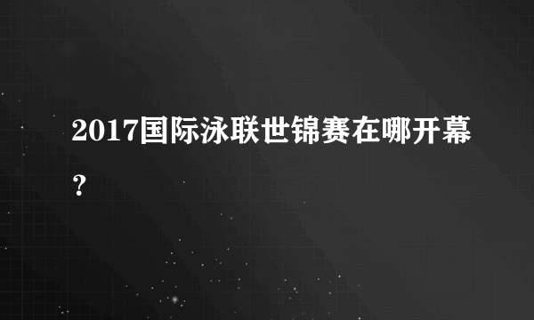 2017国际泳联世锦赛在哪开幕？