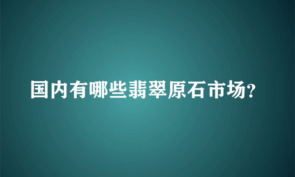 国内有哪些翡翠原石市场？
