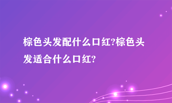 棕色头发配什么口红?棕色头发适合什么口红?