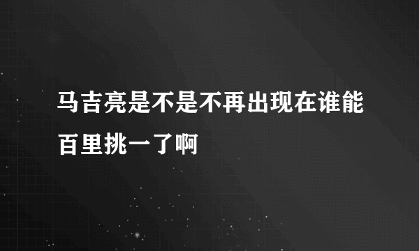 马吉亮是不是不再出现在谁能百里挑一了啊