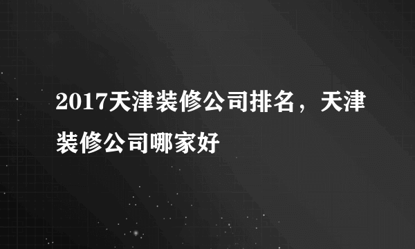 2017天津装修公司排名，天津装修公司哪家好