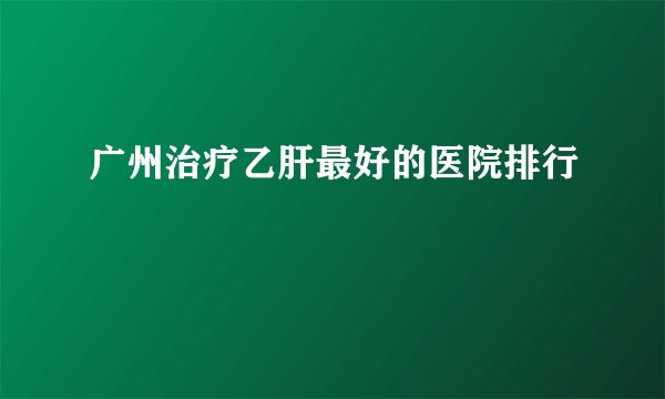 广州治疗乙肝最好的医院排行