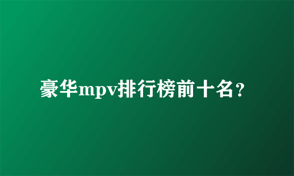 豪华mpv排行榜前十名？
