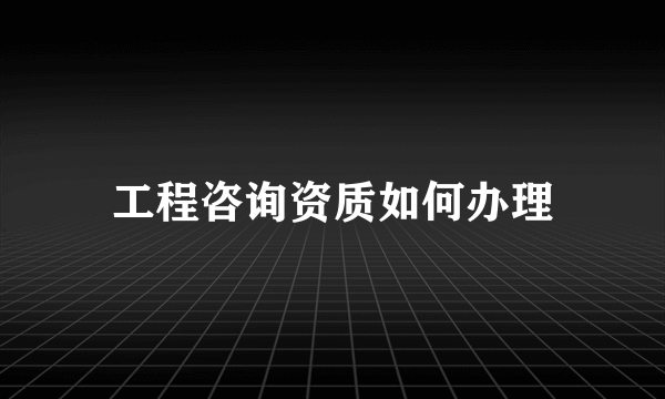 工程咨询资质如何办理
