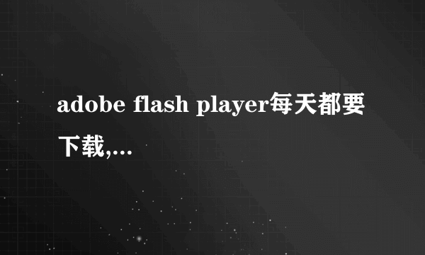 adobe flash player每天都要下载,又说不是最新版本,为什么啊,装了还是看不了