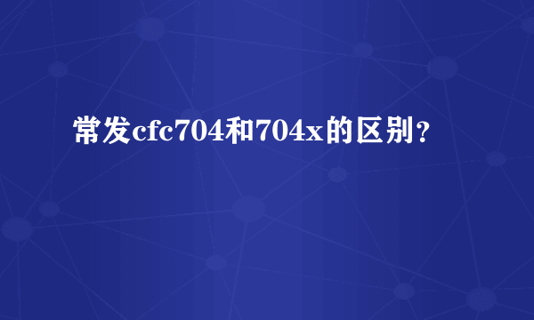 常发cfc704和704x的区别？