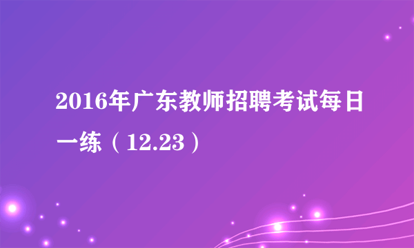 2016年广东教师招聘考试每日一练（12.23）