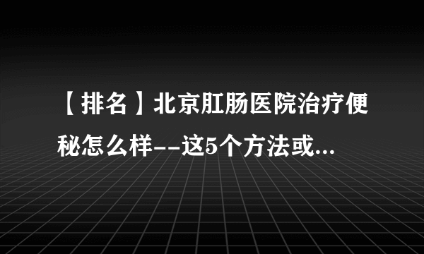 【排名】北京肛肠医院治疗便秘怎么样--这5个方法或能帮你缓解