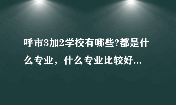 呼市3加2学校有哪些?都是什么专业，什么专业比较好?请具体一点，谢谢？