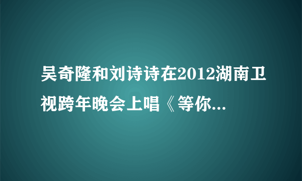 吴奇隆和刘诗诗在2012湖南卫视跨年晚会上唱《等你的季节》的高清视频下载