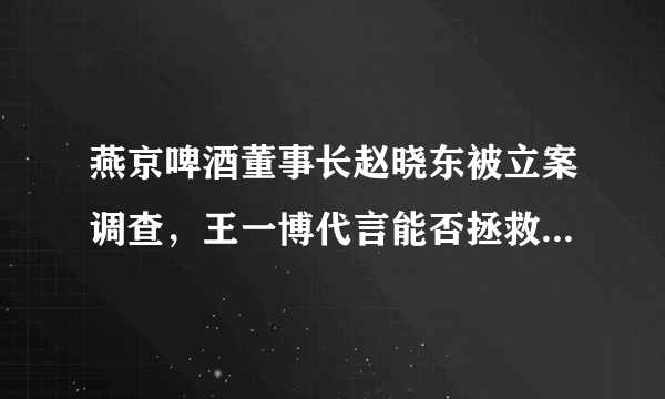 燕京啤酒董事长赵晓东被立案调查，王一博代言能否拯救“老燕京”
