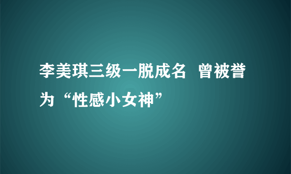 李美琪三级一脱成名  曾被誉为“性感小女神”