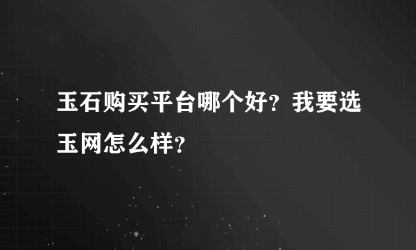 玉石购买平台哪个好？我要选玉网怎么样？