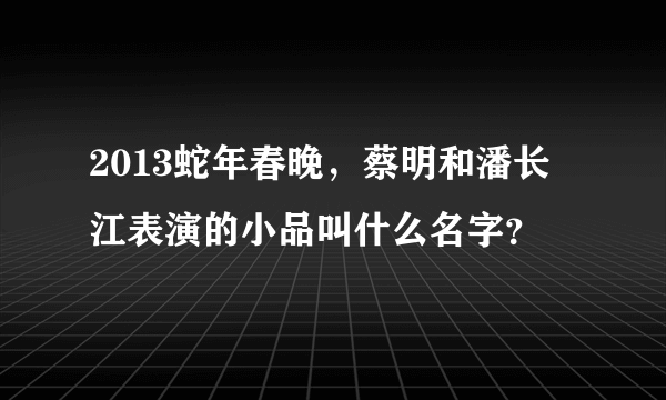 2013蛇年春晚，蔡明和潘长江表演的小品叫什么名字？