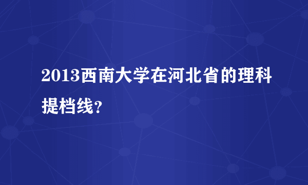 2013西南大学在河北省的理科提档线？