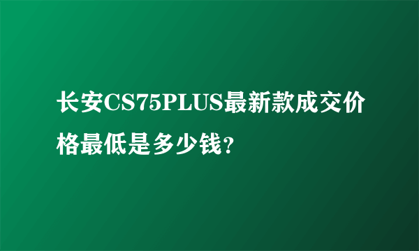 长安CS75PLUS最新款成交价格最低是多少钱？
