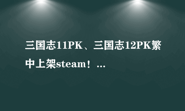三国志11PK、三国志12PK繁中上架steam！重温经典