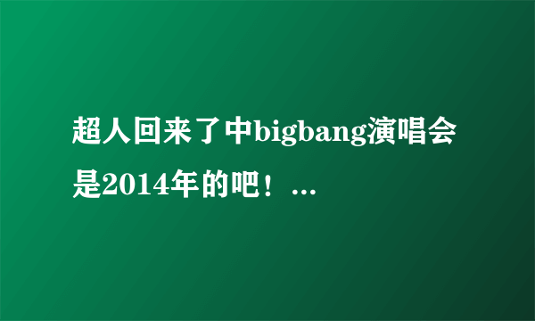 超人回来了中bigbang演唱会是2014年的吧！怎么现在网上还没有完整版的啊？