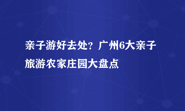 亲子游好去处？广州6大亲子旅游农家庄园大盘点
