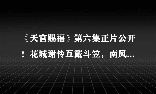 《天官赐福》第六集正片公开！花城谢怜互戴斗笠，南风扶摇再现身