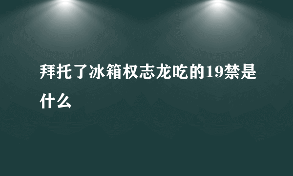 拜托了冰箱权志龙吃的19禁是什么