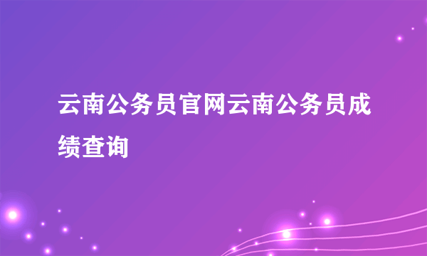云南公务员官网云南公务员成绩查询