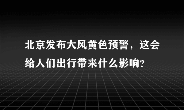 北京发布大风黄色预警，这会给人们出行带来什么影响？