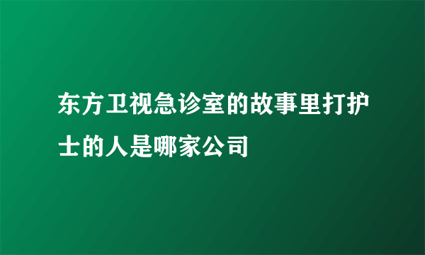 东方卫视急诊室的故事里打护士的人是哪家公司