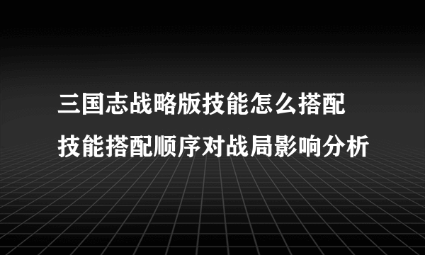 三国志战略版技能怎么搭配 技能搭配顺序对战局影响分析