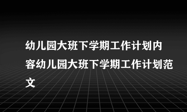 幼儿园大班下学期工作计划内容幼儿园大班下学期工作计划范文