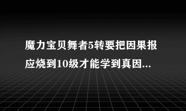 魔力宝贝舞者5转要把因果报应烧到10级才能学到真因果报应吗？