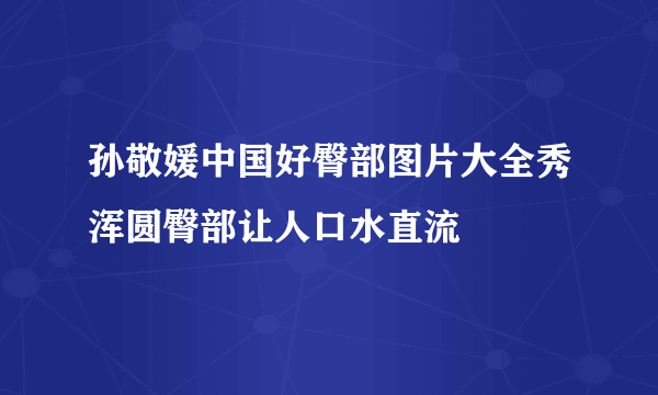 孙敬媛中国好臀部图片大全秀浑圆臀部让人口水直流